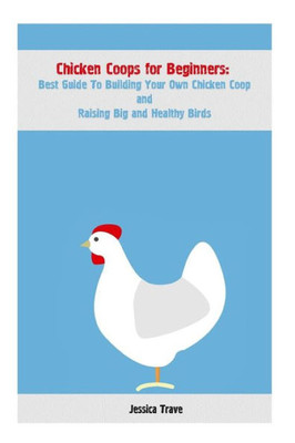 Chicken Coops For Beginners: Best Guide To Building Your Own Chicken Coop And Raising Big And Healthy Birds: (Chicken Coops, Raising Flock, Backyard Chickens) (Chicken Coops Guide)