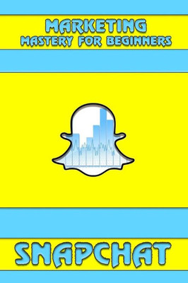 Snapchat: Marketing Mastery For Beginners: (Strategies For Business, Social Media, Snapchat Guide) (Snapchat, Social Media)