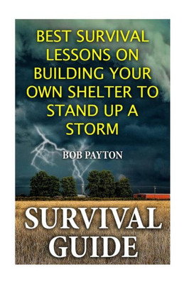 Survival Guide: Best Survival Lessons On Building Your Own Shelter To Stand Up A Storm