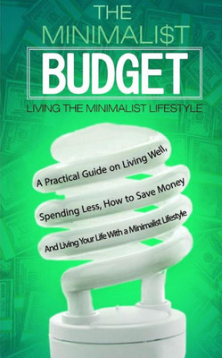 The Minimalist Budget: A Practical Guide On Living Well, Spending Less, How To Save Money And Living Your Life With A Minimalist Lifestyle