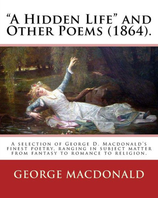 A Hidden Life And Other Poems (1864). By: George Macdonald: A Selection Of George D. Macdonald's Finest Poetry, Ranging In Subject Matter From Fantasy To Romance To Religion.