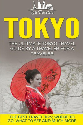 Tokyo: The Ultimate Tokyo Travel Guide By A Traveler For A Traveler: The Best Travel Tips; Where To Go, What To See And Much More (Lost Travelers Guide, Tokyo Tour, Tokyo Japan, Tokyo Travel Guide)
