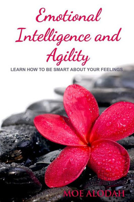 Emotional Intelligence And Agility: Learn How To Be Smart About Your Feelings