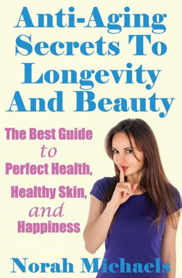 Anti-Aging Secrets To Longevity And Beauty: The Best Guide To Perfect Health, Healthy Skin, And Happiness (Anti Aging, Perfect Health, Longevity, Happiness)