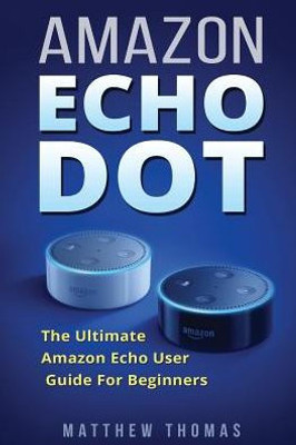 Amazon Echo Dot: The Ultimate Amazon Echo User Guide For Beginners (Amazon Alexa Book 1, 2Nd Generation, Amazon Echo, Dot, Echo Dot, Amazon Echo User Manual, Step By Step Guide, Amazon Dot, Ebook)