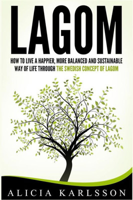 Lagom: How To Live A Happier, More Balanced And Sustainable Way Of Life Through The Swedish Art Of Lagom