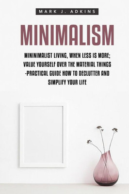 Minimalism: Minimalist Living, When Less Is More; Value Yourself Over The Material Things -Practical Guide How To Declutter And Simplify Your Life