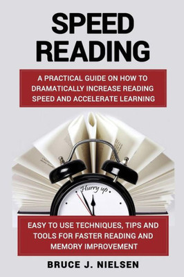 Speed Reading: A Practical Guide On How To Dramatically Increase Reading Speed And Accelerate Learning; Easy To Use Techniques, Tips And Tools For Faster Reading And Memory Improvement