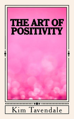 The Art Of Positivity: A Practical Guide To Creating A Positive Mindset
