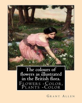 The Colours Of Flowers As Illustrated In The British Flora. By: Grant Allen: Flowers -- Color, Plants -- Color