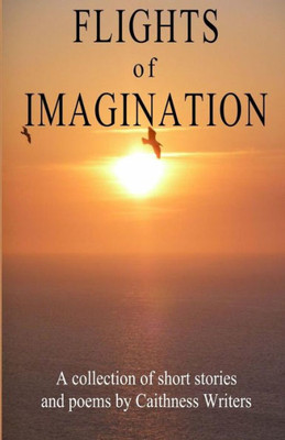 Flights Of Imagination: A Collection Of Stories And Poems By Caithness Writers (Anthologies By Caithness Writers)