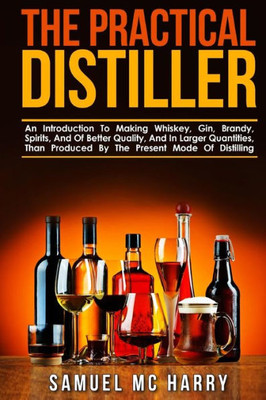 The Practical Distiller: An Introduction To Making Whiskey, Gin, Brandy, Spirits, And Of Better Quality, And In Larger Quantities, Than Produced By The Present Mode Of Distilling.