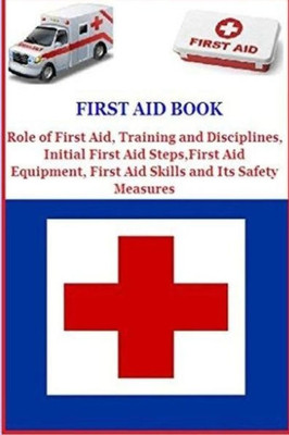 First Aid Book: Role Of First Aid, Training And Disciplines, Initial First Aid Steps, First Aid Equipment, First Aid Skills And Its Safety Measures