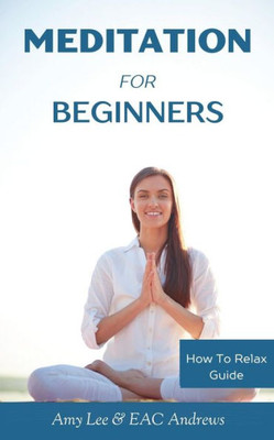 Meditation For Beginners: 5 Simple And Effective Techniques To Calm Your Mind, Gain Focus, Inner Peace And Happiness (How To Relax Guide)
