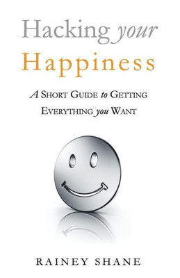 Hacking Your Happiness: A Short Guide To Getting Everything You Want