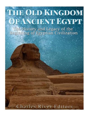 The Old Kingdom Of Ancient Egypt: The History And Legacy Of The Beginning Of Egyptian Civilization