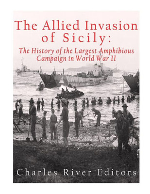 The Allied Invasion Of Sicily: The History Of The Largest Amphibious Campaign Of World War Ii