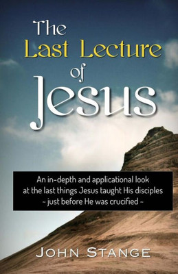 The Last Lecture Of Jesus: An Applicational Study Of The Final Lessons Jesus Taught His Disciples