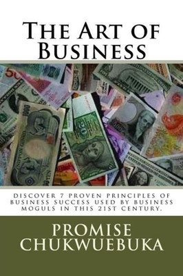 The Art Of Business: Discover 7 Proven Principles Of Business Success Used By Business Moguls In This 21St Century. (The Art Of Business Principles)