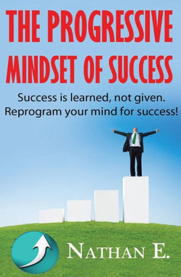 The Progressive Mindset Of Success: Creating A New Mindset Of Positive Habits And Progression Towards Your Goals
