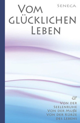 Seneca: Von Der Seelenruhe | Vom Glucklichen Leben | Von Der MuBe | Von Der Kurze Des Lebens (German Edition)