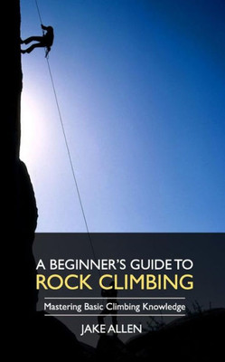 A Beginner'S Guide To Rock Climbing: Mastering Basic Climbing Knowledge