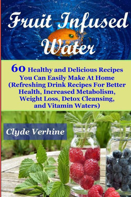 Fruit Infused Water 60 Healthy And Deliciousrecipes You Can Easily Make At Home (Refreshing Drink Recipes For Better Health, Increased Metabolism, Weight Loss, Detox Cleansing, And Vitamin Waters)