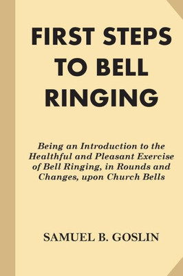 First Steps To Bell Ringing: Being An Introduction To The Healthful And Pleasant Exercise Of Bell Ringing, In Rounds And Changes, Upon Church Bells