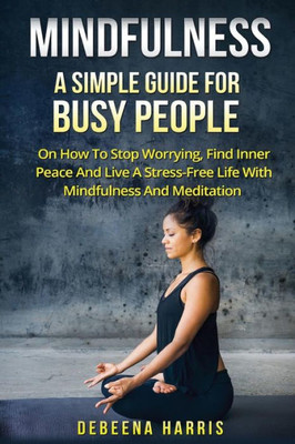 Mindfulness: A Simple Guide For Busy People On How To Stop Worrying, Find Inner Peace And Live A Stress Free Life With Mindfulness And Meditation ... Mindfulness For Beginners, Meditation)