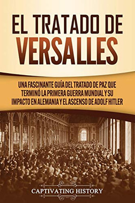 El Tratado de Versalles: Una fascinante guía del tratado de paz que terminó la Primera Guerra Mundial y su impacto en Alemania y el ascenso de Adolf Hitler (Spanish Edition) - Paperback