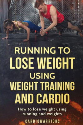 Running To Lose Weight Using Weight Training And Cardio: How To Lose Weight Using Running And Weights