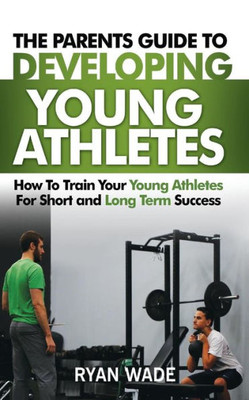 The Parents Guide To Developing Young Athletes: How To Train Your Young Athletes For Short And Long Term Success