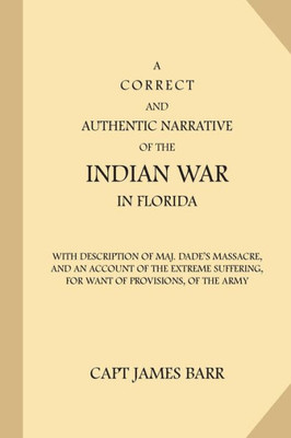 A Correct And Authentic Narrative Of The Indian War In Florida: With Description Of Maj. DadeS Massacre, And An Account Of The Extreme Suffering, For Want Of Provisions, Of The Army