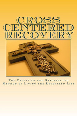 Cross Centered Recovery: A Collection Of Writings From The Crucified And Resurrected Method Of Living The Recovered Life