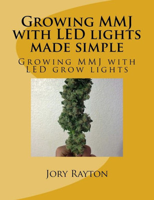 Growing Mmj With Led Lights Made Simple: Growing Mmj With Led Grow Lights (Growing With Led Lights)