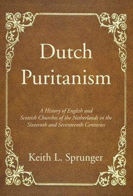 Dutch Puritanism: A History Of English And Scottish Churches Of The Netherlands In The Sixteenth And Seventeenth Centuries