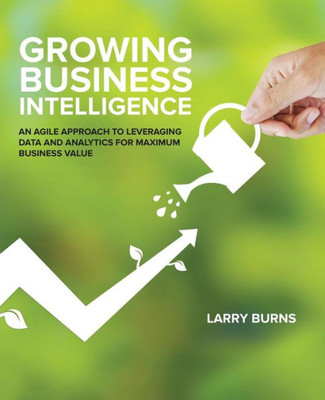 Growing Business Intelligence: An Agile Approach To Leveraging Data And Analytics For Maximum Business Value