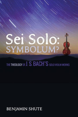 Sei Solo: Symbolum?: The Theology Of J. S. Bach'S Solo Violin Works