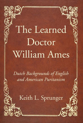 The Learned Doctor William Ames: Dutch Backgrounds Of English And American Puritanism
