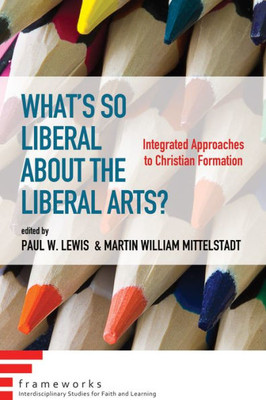 What'S So Liberal About The Liberal Arts?: Integrated Approaches To Christian Formation (Frameworks: Interdisciplinary Studies For Faith And Learning)