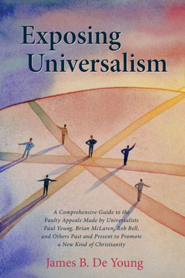 Exposing Universalism: A Comprehensive Guide To The Faulty Appeals Made By Universalists Paul Young, Brian Mclaren, Rob Bell, And Others Past And Present To Promote A New Kind Of Christianity