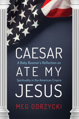 Caesar Ate My Jesus: A Baby Boomer'S Reflection On Spirituality In The American Empire