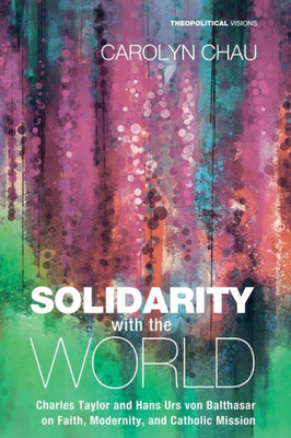 Solidarity With The World: Charles Taylor And Hans Urs Von Balthasar On Faith, Modernity, And Catholic Mission (Theopolitical Visions)