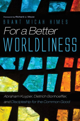 For A Better Worldliness: Abraham Kuyper, Dietrich Bonhoeffer, And Discipleship For The Common Good