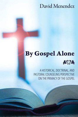 By Gospel Alone: A Historical, Doctrinal, And Pastoral Counseling Perspective On The Primacy Of The Gospel