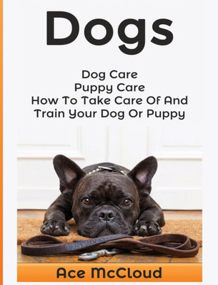 Dogs: Dog Care: Puppy Care: How To Take Care Of And Train Your Dog Or Puppy (Essentials For Dog Care & Puppy Care Along)