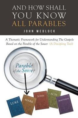 And How Shall You Know All Parables: A Thematic Framework For Understanding The Gospels Based On The Parable Of The Sower (A Discipling Tool)