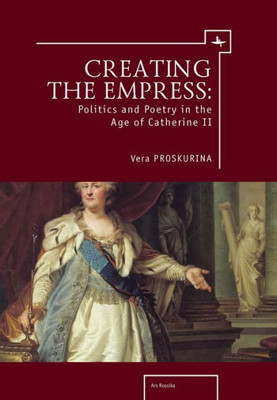 Creating The Empress: Politics And Poetry In The Age Of Catherine Ii (Ars Rossica)