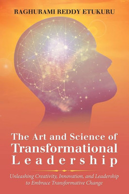 The Art And Science Of Transformational Leadership: Unleashing Creativity, Innovation, And Leadership To Embrace Transformative Change