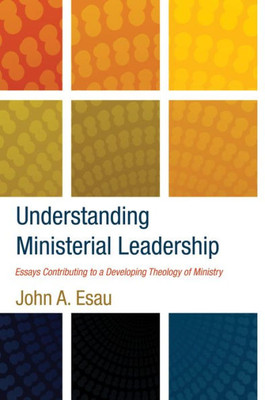 Understanding Ministerial Leadership: Essays Contributing To A Developing Theology Of Ministry